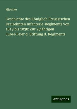 Geschichte des Königlich Preussischen Dreizehnten Infanterie-Regiments von 1813 bis 1838: Zur 25jährigen Jubel-Feier d. Stiftung d. Regiments