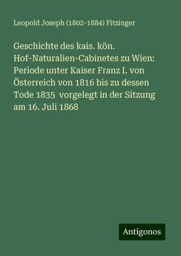 Geschichte des kais. kön. Hof-Naturalien-Cabinetes zu Wien: Periode unter Kaiser Franz I. von Österreich von 1816 bis zu dessen Tode 1835  vorgelegt in der Sitzung am 16. Juli 1868