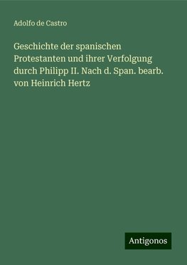 Geschichte der spanischen Protestanten und ihrer Verfolgung durch Philipp II. Nach d. Span. bearb. von Heinrich Hertz