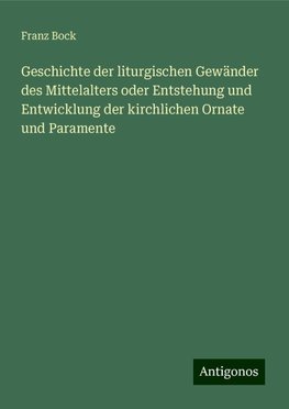 Geschichte der liturgischen Gewänder des Mittelalters oder Entstehung und Entwicklung der kirchlichen Ornate und Paramente