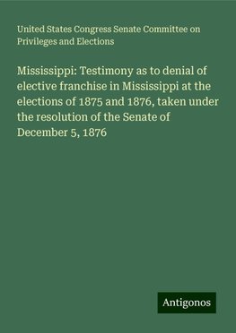 Mississippi: Testimony as to denial of elective franchise in Mississippi at the elections of 1875 and 1876, taken under the resolution of the Senate of December 5, 1876