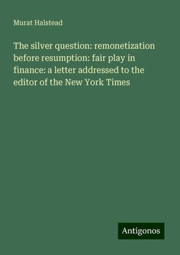 The silver question: remonetization before resumption: fair play in finance: a letter addressed to the editor of the New York Times