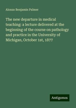 The new departure in medical teaching: a lecture delivered at the beginning of the course on pathology and practice in the University of Michigan, October 1st, 1877