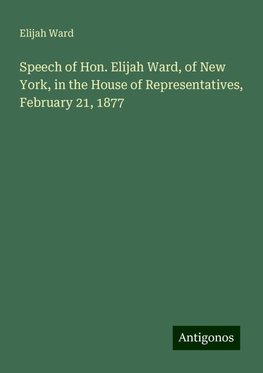 Speech of Hon. Elijah Ward, of New York, in the House of Representatives, February 21, 1877