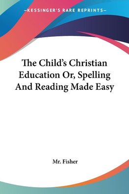 The Child's Christian Education Or, Spelling And Reading Made Easy