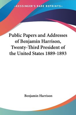 Public Papers and Addresses of Benjamin Harrison, Twenty-Third President of the United States 1889-1893