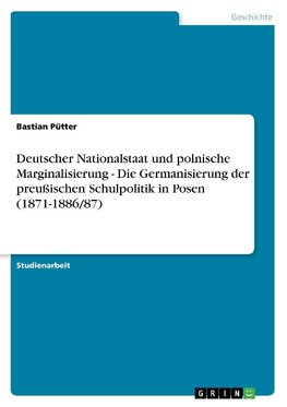 Deutscher Nationalstaat und polnische Marginalisierung - Die Germanisierung der preußischen Schulpolitik in Posen (1871-1886/87)