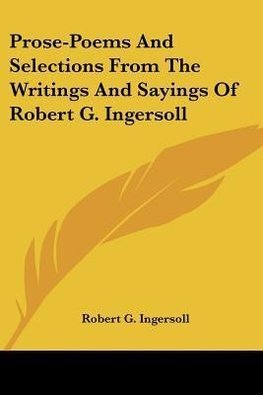 Prose-Poems And Selections From The Writings And Sayings Of Robert G. Ingersoll