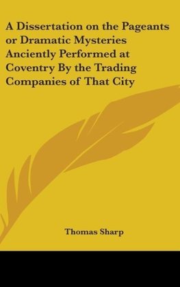 A Dissertation on the Pageants or Dramatic Mysteries Anciently Performed at Coventry By the Trading Companies of That City