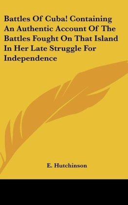 Battles Of Cuba! Containing An Authentic Account Of The Battles Fought On That Island In Her Late Struggle For Independence