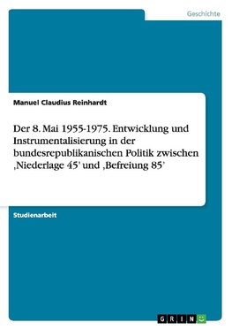 Der 8. Mai 1955-1975. Entwicklung und Instrumentalisierung in der bundesrepublikanischen Politik zwischen ,Niederlage 45' und ,Befreiung 85'