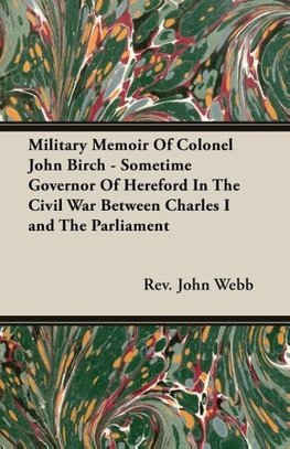 Military Memoir Of Colonel John Birch - Sometime Governor Of Hereford In The Civil War Between Charles I and The Parliament