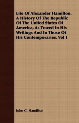 Life Of Alexander Hamilton. A History Of The Republic Of The United States Of America, As Traced In His Writings And In Those Of His Contemporaries, Vol I