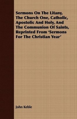 Sermons On The Litany, The Church One, Catholic, Apostolic And Holy, And The Communion Of Saints, Reprinted From 'Sermons For The Christian Year'