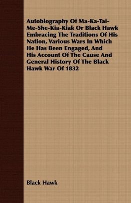 Autobiography Of Ma-Ka-Tai-Me-She-Kia-Kiak Or Black Hawk Embracing The Traditions Of His Nation, Various Wars In Which He Has Been Engaged, And His Account Of The Cause And General History Of The Black Hawk War Of 1832