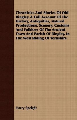 Chronicles And Stories Of Old Bingley. A Full Account Of The History, Antiquities, Natural Productions, Scenery, Customs And Folklore Of The Ancient Town And Parish Of Bingley, In The West Riding Of Yorkshire