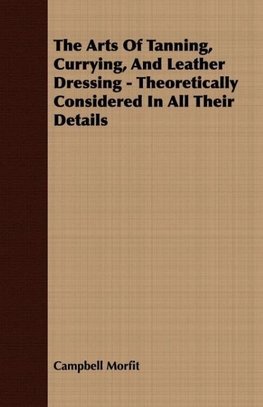 The Arts Of Tanning, Currying, And Leather Dressing - Theoretically Considered In All Their Details