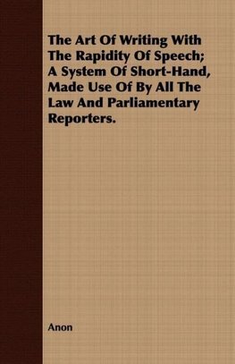 The Art Of Writing With The Rapidity Of Speech; A System Of Short-Hand, Made Use Of By All The Law And Parliamentary Reporters.