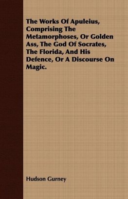 The Works Of Apuleius, Comprising The Metamorphoses, Or Golden Ass, The God Of Socrates, The Florida, And His Defence, Or A Discourse On Magic.