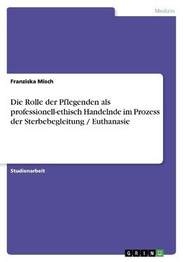 Die Rolle der Pflegenden als professionell-ethisch Handelnde im Prozess der Sterbebegleitung / Euthanasie