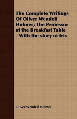 The Complete Writings Of Oliver Wendell Holmes; The Professor at the Breakfast Table - With the story of Iris