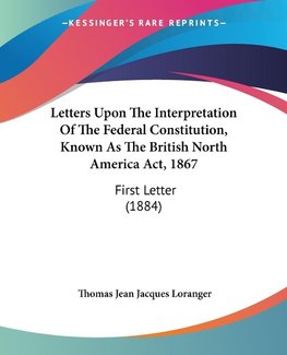 Letters Upon The Interpretation Of The Federal Constitution, Known As The British North America Act, 1867