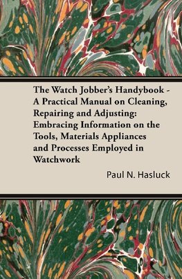 The Watch Jobber's Handybook - A Practical Manual on Cleaning, Repairing and Adjusting: Embracing Information on the Tools, Materials Appliances and P