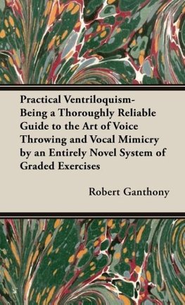 Practical Ventriloquism- Being a Thoroughly Reliable Guide to the Art of Voice Throwing and Vocal Mimicry by an Entirely Novel System of Graded Exercises