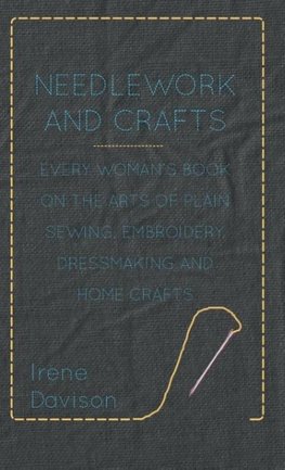 Needlework and Crafts - Every Woman's Book on the Arts of Plain Sewing, Embroidery, Dressmaking and Home Crafts