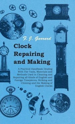 Clock Repairing and Making - A Practical Handbook Dealing With The Tools, Materials and Methods Used in Cleaning and Repairing all Kinds of English and Foreign Timepieces, Striking and Chiming and the Making of English Clocks