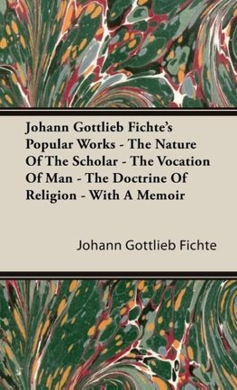 Johann Gottlieb Fichte's Popular Works - The Nature Of The Scholar - The Vocation Of Man - The Doctrine Of Religion - With A Memoir