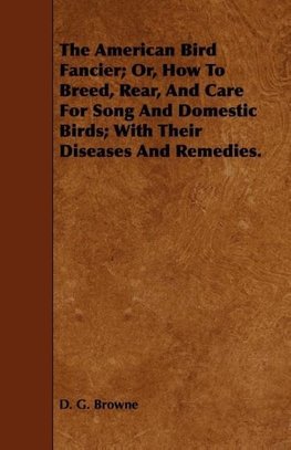 The American Bird Fancier; Or, How to Breed, Rear, and Care for Song and Domestic Birds; With Their Diseases and Remedies.