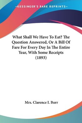 What Shall We Have To Eat? The Question Answered, Or A Bill Of Fare For Every Day In The Entire Year, With Some Receipts (1893)