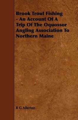 Brook Trout Fishing - An Account Of A Trip Of The Oquossor Angling Association To Northern Maine