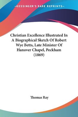 Christian Excellence Illustrated In A Biographical Sketch Of Robert Wye Betts, Late Minister Of Hanover Chapel, Peckham (1869)