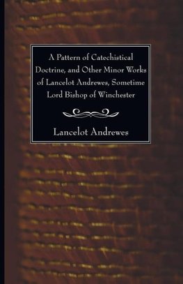 A Pattern of Catechistical Doctrine, and Other Minor Works of Lancelot Andrewes, Sometime Lord Bishop of Winchester