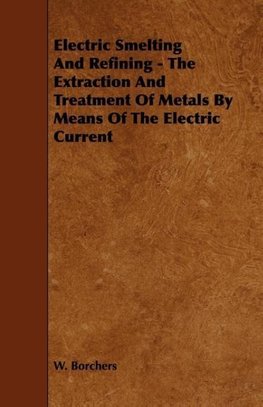 Electric Smelting and Refining - The Extraction and Treatment of Metals by Means of the Electric Current