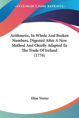 Arithmetic, In Whole And Broken Numbers, Digested After A New Method And Chiefly Adapted To The Trade Of Ireland (1774)