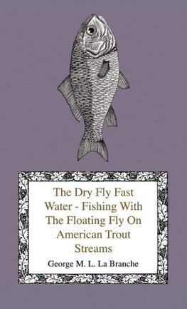 The Dry Fly Fast Water - Fishing With The Floating Fly On American Trout Streams, Together With Some Observations On Fly Fishing In General