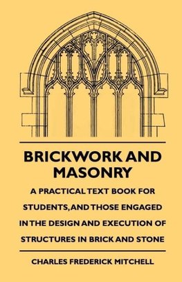 Brickwork And Masonry - A Practical Text Book For Students, And Those Engaged In The Design And Execution Of Structures In Brick And Stone