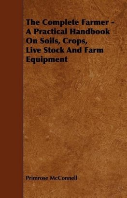 The Complete Farmer - A Practical Handbook on Soils, Crops, Live Stock and Farm Equipment