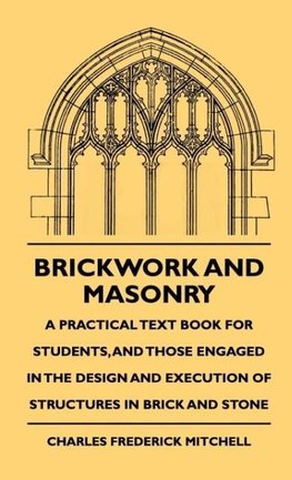 Brickwork And Masonry - A Practical Text Book For Students, And Those Engaged In The Design And Execution Of Structures In Brick And Stone