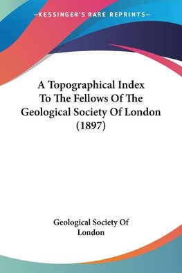 A Topographical Index To The Fellows Of The Geological Society Of London (1897)