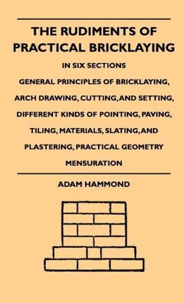 The Rudiments Of Practical Bricklaying - In Six Sections - General Principles Of Bricklaying, Arch Drawing, Cutting, And Setting, Different Kinds Of Pointing, Paving, Tiling, Materials, Slating, And Plastering, Practical Geometry Mensuration