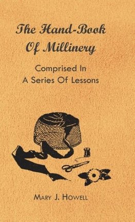 The Hand-Book of Millinery - Comprised in a Series of Lessons for the Formation of Bonnets, Capotes, Turbans, Caps, Bows, Etc - To Which is Appended a Treatise on Taste, and the Blending of Colours - Also an Essay on Corset Making