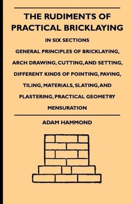 The Rudiments Of Practical Bricklaying - In Six Sections - General Principles Of Bricklaying, Arch Drawing, Cutting, And Setting, Different Kinds Of Pointing, Paving, Tiling, Materials, Slating, And Plastering, Practical Geometry Mensuration