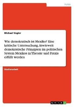 Wie demokratisch ist Mexiko? Eine kritische Untersuchung, inwieweit demokratische Prinzipien im politischen System Mexikos in Theorie und Praxis erfüllt werden