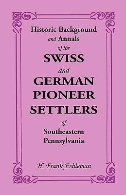 Historic Background and Annals of the Swiss and German Pioneer Settlers of Southeastern Pennsylvania