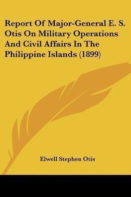 Report Of Major-General E. S. Otis On Military Operations And Civil Affairs In The Philippine Islands (1899)