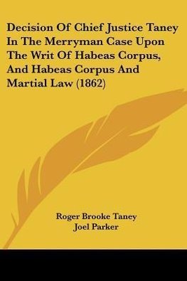 Decision Of Chief Justice Taney In The Merryman Case Upon The Writ Of Habeas Corpus, And Habeas Corpus And Martial Law (1862)